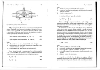 Perdas de Energia e111 Mdquinas de Fluxo 75
-~ --------
'
Fig. 4.2 Perdas por fugas em maquinas de tluxo.
A Fig. 4.2 representa, do eixo para a esquerda, o corte longitudinal
de uma m<lquina de fluxo motora e, do eixo para a direita, o corte longi-
tudinal de uma m<lquina de fluxo geradora. De acordo com esta figura,
a quantidade de fluido que passa pelo rotor da m<lquina e, conseqiien-
temente, participa do intercilmbio de energia, e:
- para m<iquinas de fluxo motoras: m, = m mf (4.3)
- para maquinas de fluxo geradoras: m, = m+ mf (4.4)
Onde:
ri1 =
• fluxo m<issico que passa pelo interior do rotor, em kg/s;
ri1 = fluxo m<lssico que passa pelas canaliza95es de admisslio e des-
carga da maquina, em kg/s;
Inr = fluxo m<issico que passa atraves das folgas, em kg/s.
Como ill. = p Q, sendo p a massa especffica do fluido em kg/m3
e Q a vazao em m3/s, as equa95es (4.3) e (4.4) poderao ser escritas,
respectivamente, para m<iquinas motoras e miquinas geradoras:
Q, = Q - Q, (4.5)
Q, = Q + Q, (4.6)
76 Mdquinas de Fluido
onde:
Q, = vazao que passa pelo interior _do rotor, eqi m3
/s;
Q = vazao que circula pelas canaliza95es de admisslio e descarga da
maquina, em m3
/s;
Qr = vazao de fugas, em m3
/s.
A energia perdida por fugas, Er sera entlio:
mf Qr
E, =- Y_, = -Y.
m1=Qpa (4.7)
Como a vazao Qr varia proporcionalmente a se9lio da folga ea raiz
quadrada da diferen9a de pressiio entre os dois lados da folga, a energia
perdida por fugas cresce com o aumento da folga e com o salto energetico
especffico da m3.quina.
0 rotor e como um disco que gira dentro de uma carca9a. Ideahnente,
o disco deveria girar no vazio, mas, na realidade, a carca9a encontra-se
preenchida pelo fluido de traba1ho e as faces externas deste disco, por atrito,
arrastam as particulas fluidas que se encontram aderidas a ele, provocando
um movimento do fluido no espa90 compreendido entre o rotor e as paredes
da carca9a. Este movimento consome uma determinada potencia, que,
ocorrendo durante o tempo de funcionamento da m<lquina, caracteriza a
denominada perda de energia por atrito de disco (disk friction loss). A
potencia consumida por atrito de disco pode ser expressa por:
(4.8)
onde:
Pa = potencia perdida por atrito fluido, em W;
K = coeficiente adimensional que depende do nUmero de Reynolds;
p = massa especifica do fluido de trabalho, em kg/m3
;
u = velocidade tangencia1 correspondente ao difunetro exteriordo rotor,
emm/s;
D = diilmetro exterior do rotor, em m.
As perdas por atrito de disco sao tfpicas das m<iquinas de fluxo,
ainda que, nas m3.quinas axiais, este tipo de perda seja muito pequeno e
possa, em geral, ser desprezado. Tratando-se de rotor radial semi-aberto,
 