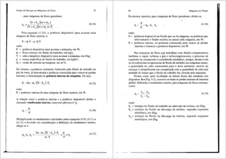 Perdas de Energia em Mdquinas de Fluxo
- para m:iquinas de fluxo geradoras:
(Y+E,)(m+m,)
11
' =(Y + E, )(m+ m, )-l- i.
79
(4.14)
Pela equai;ao (1.24), a potencia disponivel para acionar uma
maquina de fluxo motora, e:
P=mY=p QY
onde:
P = potencia disponivel para acionar a maquina, em W;
m = fluxo massico do fluido de trabalho, em kg/s;
Y = salto energetico disponivel para acionar a maquina, em J/kg;
p = massa especifica do fluido de trabalho, em kg/m3;
Q = vazao de entrada na maquina, em m3/s.
No entanto, a potencia realmente fornecida pelo fluido de trabalho as
pas do rotor, ja descontada a potencia consumida para veneer as perdas
intemas, e denominada de potencia interna da m3quina. Ou seja:
P, = (m. m, )(Y. E, )· P, (4.15)
onde:
Pi = potencia interna de uma maquina de fluxo motora, em W.
A relai;ao entre a potencia interna e a potencia disponivel define o
chamado rendimento interno, (internal efficiency) 11;:
P,
11, = p (4.16)
Multiplicando os rendimentos calculados pelas equa96es (4.9), (4.11) e
(4.13), e levando em considerai;ao a definii;ao do rendimento interno,
chega-se a:
P,
=p=YJ, (4.17)
80 Mdquinas de Fluido
Da mesma maneira, para maquinas de fluxo geradoras, obtem-se:
p
Tl;= p=Tlh Tlv Tla
'
(4.18)
onde:
p = potencia disponi'.vel llO fluido que sai da mJ.quina, OU potencia que
efetivamente o fluido recebeu ao passar pela m<iquina, em W;
P1
= potencia interna, ou potencia consumida para veneer as perdas
internas e fornecer a potencia disponivel, em W.
Nas maquinas de fluxo que trabalham com fluidos compressiveis
(turbinas a vapor, turbinas a gas e turbocompressores), o processo de
expansao ou compressao e considerado adiab<itico, porque, mesmo com
as elevadissimas temperaturas do fluido de trabalho nas maquinas atuais,
a quantidade de calor transmitido para o meio ambiente, atraves da
carcai;a, e insignificante em compara9ao com a quantidade de calor por
unidade de tempo que o fluido de trabalho faz circular pela maquina.
Nestes casos, pela facilidade da leitura direta <las entalpias nos
diagramas h-s (Fig. 4.3), costuma-se tratar as perdas internas de maneira
global, definindo 0 rendimento interno, para maquinas de fluxo motoras,
coma:
h . h
Tl; = a d
ha - hd,
(4.19)
onde:
ha = entalpia do fluido de trabalho na admissao da turbina, em J/kg;
hd = entalpia do fluido na descarga da turbina, supondo expansao
adiabatica, em J/kg;
hd,= entalpia do fluido na descarga da turbina, supondo expansao
isentr6pica, em J/kg.
 