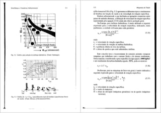 Seme/hanr;a e Grandezas Adimensionais
500
'? 50~~>+
=
20H-i+-l+-t-
r1
:1-+-+-t+-----+-4----+--+----'
2H-t-h
60
U qA (adirnensional)
Fig. 5.2 Gr<lfico para sele~iio de turbinas hidrUulicas (Fonte: Ossberger).
1,00
0,90
IJt
0,80
0,70
0,60
0,5
0,4
0
0
30
I I I
I . -
--
'
=
I I :J..
, I ~
'-"'' 1,...---;:
!.X:
,__ <61/s
60
nqA 30 60
Tipo centrffuga
I
I
'
I I I I i '
·+ >60
'
-- .
~
'
-
i I
-----
' I 200 a 600 Is
'
60 a 200 1/s .
r~ 30a601/s I I ! I
12a30l!s I ' I '
I : I 1 I
6a 12+~=1 I I ,
120 180 300 600 900
nqA
~ .P' Q --9...,
. 120. 180 300 . "900·"--
fluxo misto axial
ll l
Fig. 5.3 Grafico de 11, = f(nqA) para diferentes tipos de bombas e para diversa5 faixas
de vaz5es (Fonte: Bureau ofReclamation/USA).
112 Mdquinas de Fluido
of.Reclamation/USA (Fig. 5.3) apresentaos diferentes tipos e rendimentos
de bombas em fun9ao da vazao e da velocid<t,de de rota9ao especffica.
Embora adimensional, o que facilitaria as oper~5es comerciais entre
pafses de unidades distintas, a definir;ao de velocidade de rotac;ao especffica
representada pela equac;ao (5.34) ainda nao obteve aceitac;ao geral.
Na Europa, para turbinas hidr:lulicas, emuito utilizada a seguinte
expressao para a velocidade de rotac;ao especffica, indicando, entre
parenteses, a unidade utilizada para cada grandeza:
n (rpm) [P, (CV)] 112
n, ~ [H (m)] 514
onde:
n, = velocidade de rotac;ao especffica;
n = velocidade de rota9ao da turbina hidr:lulica;
pe = potencia obtida no eixo da turbina;
H = altura de queda a que est:l submetida a turbina.
(5.35)
Este conceito tern o inconveniente de somente pennitir comparar
m:lquinas que trabalhem com o mesmo fluido e de mesmo rendimento.
Desta maneira, considerando o peso especffico da <igua igual a 1000 kgf/m3
e um rendimento da turbina hidr:lulica igual a 93%, pode-se escrever:
(5.36)
Na Europa, para as m<iquinas de fluxo em geral, emuito utilizada a
seguinte expressao para a velocidade de rotac;ao especffica:
n _n(rpm)[Q(m3
/s)juz
4
[H (m)] 314
onde:
nq = velocidade de rota9ao especffica;
Q = vazao da maquina;
(5.37)
H = altura de eleva9ao (m<iquinas geradoras) ou de queda (m<iquinas
motoras).
 