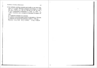Semelhani;a e Grandezas Adilnensionais
125
6. Um ventilador centrffugo projetado para insuflar ar com massa espe-
cffica p =1,2 kg/m3
, apresenta as seguinteS'Caracterfsticas: n =1920
rpm· Lip = 1500 Pa· n = 150· D = 500 mm· a = 90°· " = 90° e
' ! ' qA ~ ' 5 ' 4 ·' 1-'5
µ = 0,8. Considerando os rendimentos llv = 0,95, T]" = 1,00; e llm
= 0,98, invari<iveis com a variayao da velocidade de rotayao, cal-
cular:
a) o rendimento hidr<iulico do ventilador;
b) a potencia consumida quando operar na velocidade de 1760 rpm;
c) a diferenya de pressao total produzida, tambem a 1760 rpm.
Respostos: a) Tl"= 0,62; b) P; = 1,95kW; c) Lip;= 1260,4P,
 