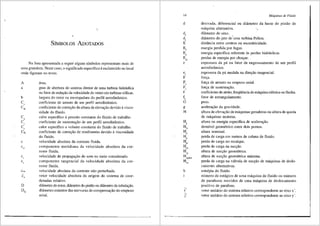 .
SfMBOLOS ADOTADOS
Na lista apresentada a seguir alguns simbolos representam mais de
u1na grandeza. Neste caso, o significado especffico eesclarecido no local
onde figuram no texto.
A iirea.
a grau de abertura do sistema diretor de uma turbina hidr<lulica
ou fator de redu9ao da velocidade do vento em turbinas e6licas.
b largura do rotor ou envergadura do perfil aerodinfimico.
Ca coeficiente de arrasto de um perfil aerodinfimico.
CH coeficiente de corre9ao da altura de eleva9ao devido avisco-
sidade do tluido.
c
cm
calor especifico apressiio constante do tluido de trabalho.
coeficiente de sustenta9ao de um perfil aerodinfimico.
calor especifico a volume constante do fluido de trabalho.
coeficiente de correyao de rendimento devido aviscosidade
do fluido.
velocidade absoluta da corrente fluida.
componente meridiana da velocidade absoluta da cor-
rente fluida.
velocidade de propaga9ao do som no meio considerado.
componente tangencial da velocidade absoluta da cor-
rente fluida.
velocidade absoluta da corrente nao perturbada.
vetor velocidade absoluta da origem do sistema de coor-
denadas relativo.
difimetro do rotor, difunetro do pistiio ou difrmetro da tubulayao.
difimetro exterior das nervuras de compensayao do empuxo
axial.
14
d
e
e,
F
F,,
F
'
f
f,
G
g
H
h
i'
]'
Mdquinas de Fluido
derivada, diferencial ou difimetro da haste do pistao de
m3quina altemativa.
difrmetro do eixo.
di3.metro do jato de'uma turbina Pelton.
distfincia entre centros ou excentricidade.
energia perdida por fugas.
energia especifica referente as perdas hidraulicas.
perdas de energia por choque.
espessura da pa ou fator de engrossamento de um perfil
aerodinimico.
espessura da pa medida na direyao tangencial.
forya.
forya de arrasto ou empuxo axial.
forya de sustentas;ao.
coeficiente de atrito, freqtiencia de m<iquina el6trica ou flecha.
fator de estrangulamento.
peso.
acelerayao da gravidade.
altura de elevayao de m<'iquinas geradoras ou altura de queda
de m<'iquinas motoras.
altura ou energia especifica de acelera98.o.
desnivel geometrico entre dois pontos.
altura nominal.
perda de carga em metros de coluna de fluido.
perda de carga no recalque.
perda de carga na sucyao.
altura de sucyao geometrica.
altura de sucyao geometrica maxima.
perda de carga na vrilvula de sucyao de m<iquinas de deslo-
camento altemativas.
entalpia do fluido.
nllmero de est<igios de uma m<lquina de fluido ou nllmero
de parafusos movidos de uma mriquina de deslocamento
positivo de parafuso.
vetor unitririo do sistema relativo correspondente ao eixo x'.
vetor unitirio do sistema relativo correspondente ao eixo y'.
 