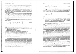 '
Cavitai;iio e Choque SOnico 141
senc;a de uma v3.lvula de pe (v81vula de retenc;ao instalada na extremidade
de captac;ao da canalizac;ao de succ;5.o), o que reduz a perda de carga na
linha de succ;ao.
Denomina-se de escorvame~to (priming) aoperw;ao, indispensavel
para a partida da bomba, de e!iminac;ao do ar contido na bomba e na
canalizac;ao de succ;ao pelo preenchimento dos espac;os vazios com o
lfquido a ser bombeado.
Conforme se depreende da equac;ao (6.14), uma reduc;ao na perda
de carga Hps possibilita o emprego de maiores alturas de succ;ao, o que
pode ser obtido pela adoc;ao, na canalizac;ao de succ;ao, de grandes dia-
metros e do menor nli1nero possfvel de acess6rios, coma joelhos, curvas,
valvulas, etc.
Para turbinas hidr3.ulicas (Fig. 6.4), chega-se a uma expressao
similar a (6.14):
H . =h
<gmax Y
onde:
y
c'
crmmH +Hrs - 2~
H . = altura de sucyao geomttrica maxima da turbina, em m;
(6.15)
sgmax
p1
= pressao existente no reservatOrio de descarga da turbina (em geral
atmosferica), em kgf/m2
;
y = peso especffico da agua, em kgf/m3
;
fl = altura de queda a que esta submetida a turbina, em m;
Hr,= perda de carga no tubo de sucy1io da turbina, em m;
c6
= velocidade da corrente fluida logo apOs deixar o rotor da turbina,
ou seja, na entrada do tubo de sucyao, em mis;
g = acelerayao da gravidade, em m/s2
•
Nas instalay5es de turbinas hidrauticas, diferentemente do que acontece
no caso das bombas, o tubo de sucyao normalmente faz parte do conjunto
de componentes fomecido pelo fabricante. Poreste motivo, o projetista da
instalayao normalmente desprezaos dois llitimos termos daequayao (6.15),
considerando-os englobados pelo coeficiente de cavitayao crmin. Desse modo,
e tendo em vista que a pressao no reservatOrio de descarga da turbina e
normalmente a atmosftrica, chega-se aexpressao mais usada para o ca!culo
da altura de sucyao geometrica maxima das turbinas:
142 Mdquinas de Fluido
H - Pmcn - ~ - H
sgm:ix - (jmin
y y
(6.16)
onde Paim ea press3o atmosf€rica (barometric pressure) no nfvel de
jusante da instalayao, reservatOrio de descarga ou canal de fuga (tail
race), em kgflm2
, que pode ser calculada de maneira aproximada por:
ZJ
Patm =10330 - -
0,9
onde:
(6.17)
z1 = cota do nfvel de jusante da instalayao (canal de fuga), tomando
coma referencia o nfvel do mar (cota zero), em metros. No caso
de bombas, zJ sera substituido na equayao (6.17) por ~· cota do
nivel de montante da instalayao de bombeamento.
No caso de turbinas rapidas (grande nqA), pode ocorrer que o valor
de H•g•n<ix resulte negativo, o que significa instalar a maquina abaixo do
nfvel da <igua no canal de descarga (canal de fuga). Este tipo de instala-
yao t denominada do tipo afogada OU de contrapress3.0 (back-pressure),
necessitando de bomba para esvaziar a turbina e o tuba de sucyao para a
realiza~ao de manutens;:ao ou de algum reparo nestes equipamentos.
Eimportante salientar que, mesmo sendo atendidas, no projeto da ins-
talayao de uma 013.quina de fluxo, as condiy5es exigidas pelas equay5es
(6.11), (6.14) ou (6.16), pode ocorrer cavita~ao localizada em determina-
dos pontos de uma m<iquina que se encontre funcionando muito afastada da
faixa de melhor rendimento. Nesta situayao, a fonnayiio de redemoinhos,
em decorrencia da niio coincid€ncia da direyao da velocidade relativa ou da
velocidade absoluta com a inclinayao das pas do rotor ou do sistema diretor,
pode originar press5es localizadas tao baixas e conseqlientemente o fen6-
meno da cavitayao. Eo caso, por exemplo, das turbinas de uma central
hidrelttrica quando operam em carga parcial.
Finalmente, sera demonstrada a relayao que existe entre o NPSHb
e o coeficiente de cavitayao crmin, muito Util na transposiyao dos resulta-
dos obtidos nos ensaios de cavitayiio de bombas.
Na equayao (6.9), para a condiyao limite de cavitayao, pode consi-
derar-se que H = H . quando NPSH = NPSH . Logo:
sg sgmax d b
 