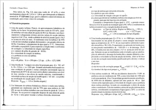 Cavitat;Jo e Choque SOnico 157
Pela tabela da Fig. 6.8, para uma vazao de 45 m3/h, o valor
imediatamente abaixo de 2,42 m e 1,00 m que cOrresponde ao difunetro
nominal de 5"(125 mm). Logo, ~ste eo di3.metro comercial mi'.nimo da
canalizac;ao, para evitar o risco de cavitac;ao.
6.7 Exercicios propostos
1. Uma das quatro turbinas Francis do aproveitamento hidrel6trico de
Itallba, no rio Jacuf, foi projetada para uma vazao de 153 m3/s, quan-
do trabalhar sob uma altura de queda de 89,5 m. Durante o seu funci-
onamento o afogamento mfnimo previsto (altura de succ;ao maxima.
negativa) ede 2,5 m, sendo a altitude do nivel dejusante igual a 94,5
m (acima do ni'.vel do mar). 0 rendimento total da turbina ede 95%
e ela devera trabalhar acoplada diretamente a um gerador el6trico de
60 Hz. Considerar a temperatura da iigua igual a 15 °C. Determinar,
utilizando a equac;ao(6.3) para expressar a relac;ao entre o coeficiente
de cavitac;ao e a velocidade de rotac;ao especffica:
a) o nllmero de p6los do gerador de 60 Hz;
b) a velocidade de rotac;ao da turbina;
c) a potencia no eixo da turbina.
Respostas:
a) p = 48 polos; b) n = 150 rpm= 2,5 rps; c) Pe= 127,5 MW.
2. Uma bomba de 7 estiigios em s6rie foi projetada para Q = 702 m3/
h, H= 210m e n=1185rpm. Estandoestabombafuncionandoem
suas condic;Oes de projeto e nestas condic;Oes succionando 3.gua na
temperatura de 85°C de um reservat6rio aberto aatmosfera e ao nfvel
do mar, calcular a sua altura de succ;ao miixima, considerando a
velocidade na boca de succ;ao da bomba igual a 4,0 mis e as perdas
na canalizac;ao de succ;ao igual 1,35 m.
Resposta: Hsgmax = -2,9 m (bombaafogada)
3. Um fabricante de turbinas hidr3ulicas oferece avenda uma turbina,
garantindo um rendimento total de 75% para uma potencia de 200
kW, no caso da turbina trabalharcom uma altura de quedade 3,0 m e
250 rpm. Se um possfvel comprador dispuser de uma altura de queda
de 5,0 m e nela quiser instalar a turbina oferecida, determinar:
'
~j
158 M<iquinas de Fluido
a) o tipo de turbina que esta scndo oferecida;
b) a potCncia que seni obtida; ....
c) a velocidade de rotac;ao com que ira operar;
d) a altura que devera ser insta'.lada aturbina com relac;ao ao nfvel de
jusante, para que nao haja tisco de cavitac;ao.
Considerar a temperatura d'3gua igual a 15°C, a pressao atmos-
f6rica no nfvel de jusante da instala<;8.o igual a 98,1 kPa e o rendimento da
turbina invati<ivel com a vatiagao da altura de queda.
Respostas: a) Tipo de turbina: Kaplan ou H6lice (nqA = 993,1);
b) P' = 430,3 kW; c) n' = 322,75 rpm;
d) H
0
, = -1,94 m (instalac;ao do tipo afogada).
sgmax
4. Uma bomba projetada para Q = 271/s e n = 3000 rpm, encontra-se
funcionando no seu ponto de projeto e nesta situa<;ao succionando
6.gua na temperatura de 15 °C de um reservat6rio submetido apres-
sao atmosf6tica 98,1 kPa. 0 man6metro na admissao da bomba acu-
sa uma pressiio manom6trica de - 9,81 kPa e o de descarga, 29,43
kPa. A bomba tern seu eixo situado a 0,7 m acima do nfvel de suc-
gao. Sabendo-se que os man6metros estao nivelados, que as canaliza-
<;Oes de admiss8o e descarga da bomba rem o mesmo di8.metro e des-
prezando a velocidade na boca de succ;ao da bomba, dizer se h3 risco
ou nao de cavita<;ao nesta bomba Gustificando pelo c31culo) e indicar
o seu tipo.
Re:.postas:
a) nao ha risco de cavita<;3.o porque Hsgmax::::: 4,63 5 >2 H,g = 0,7m.
b) a bomba 6 do tipO axiaJ porque llqA = 523,6 .
5. Uma turbina modelo de 390 mm de di§.metro desenvolve 9 kW de
potencia com um rendimento de 70o/o, a urna velocidade de 1500 rpm
e sob uma queda de 10 rn. Um prot6tipo geometticamente semelhante,
de 1950 mm de difunetro, operara sob uma queda de 40 m. Que
valores serao esperados para a velocidade de rotac;ao e para a potencia
desta turbina prot6tipo, levando em consideragao o efeito de escala
sabre o rendimento. Calcular tamb6m a altura de sucgao rn8.xi1na desta
turbina, considerando a temperatura d' 8.gua igual a 20°C e o nfve de
jusante situado na mesmacota do nfvel do mar.
Respostas- a)n =600rpm=l0rps; b)P =1993kW; c)H ..,=-3,lm
· p ep sgma
 
