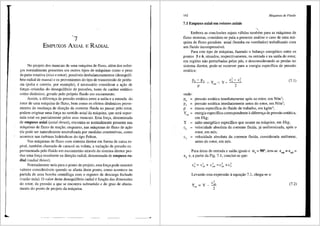 7
EMPUXOS AXIAL E RADIAL
No projeto dos mancais de uma mB.quina de fluxo, aiem dos esfor-
<;os normalmente presentes em outros tipos de miquinas como o peso
da parte rotativa (eixo e rotor), possfveis desbalanceamentos (desequilf-
brio radial de massa) e os provenientes do tipo de transmissao de poten-
cia (polia e correia, por exemplo), e necessario considerar a as;ao de
fors;as oriundas do desequilfbrio de press6es, tanto de cariter est<itico
como dinilmico, gerado pelo pr6prio fluido em escoamento.
Assim, a diferenc;;a de pressao est<'itica entre a safda e a entrada do
rotor de uma miquina de fluxo, bem como os efeitos dinfunicos prove-
nientes da mudans;a de dires;ao da corrente fluida ao passar pelo rotor,
podem originar uma fon;a no sentido axial da m:lquina, que sera supor-
tada total ou parcialrnente pelos seus mancais. Esta fon;a, denorninada
de empuxo axial (axial thrust), encontra-se normahnente presente nas
rn3.quinas de fluxo de rea9ao, enquanto, nas rn3.quinas de fluxo de a9ao
~la pode ser naturalrnente neutralizada por rnedidas construtivas, como
acontece nas turbinas hidr3.ulicas do tipo Pelton.
Nas m<lquinas de fluxo com sisterna diretor em forma de caixa es-
piral, tambem chamado de caracol ou voluta, a varia9ao de pressao ex-
perimentada pelo fluido em escoamento atraves do sistema diretor pro-
duz uma fon;a resultante na dire9ao radial, denorninada de empuxo ra-
dial (radial thrust).
Normalmente nula para o ponto de projeto, esta for9a pode assumir
valores conside·raveis quando se afasta deste ponto, como acontece na
partida de uma bomba centrifuga com o registro de descarga fechado
(vazao nula). 0 valor deste desequilfurio radial e fun9ao das dimens6es
do rotor, da pressao a que se encontra submetido e do grau de afasta-
mento do ponto de projeto da maquina.
_______po
162 Mdquinas de Fluido
7.1 Empuxo axial em rotores axiais
Embora as conclus5es sejam v<llidas tambem para as m3.quinas de
fluxo motoras, considera-se pai-a a presente an3.lise o caso de uma m<l-
quina de fluxo geradora axial (bomba ou ventilador) trabalhando com
um fluido incompressfvel.
Para este tipo de m<lquina, fazendo o balan90 energetico entre os
pontos 3 e 6, situados, respectivamente, na entrada e na saida do rotor,
em regi5es nao perturbadas pelas p3.s, e desconsiderando as perdas no
sistema diretor, pode-se escrever para a energia especffica de pressao
est<ltica:
onde:
p6
= pressao est3.tica imediatamente ap6s ao rotor, em N/m2
;
pressao est3.tica imediatarnente antes do rotor, em N/m2
;
massa especffica do fluido de trabalho, em kg/m3
;
(7. I)
p3 =
p =
y =
est
energia especifica correspondente adiferen9a de pressao estatica,
em J/kg;
y salto energetico especifico que ocorre na miquina, em J/kg;
velocidade absoluta da corrente fluida, ja uniformizada, ap6s o
rotor, em mis;
c3
= velocidade absoluta da corrente fluida, considerada uniforme,
antes do rotor, em mis.
Para areas de entrada e saida iguais e a3
=90°, tem-se cm6
=cmJ =
c3
e, a partir da Fig. 7.1, conclui-se que:
Levando esta expressao aequa9ao 7.1, chega-se a:
y = y - c~6
est
2
(7.2)
 