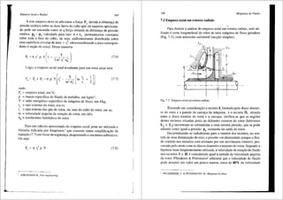 Empuxos Atial e Radial 165
A este empuxo deve-se adicionar a fon;a F2
devida adifereni;a de
pressao est<itica sobre as duas faces do cubo que, de maneira aproxima-
da, pode ser estimada como se <!. for9a oriunda da diferen9a de pressao
estatica p6 - p3, calculada para raio r = ri' permanecesse constante
sabre toda a face do cubo, ou seja, uniformemente distribuida sobre
uma superffcie circular de area nr? (desconsiderando a area correspon-
dente asei;ao do eixo). Desta maneira:
(7.6)
Logo, o empuxo axial total resultante para um rotor axial sera:
F~F+F~rrpYr-- -ln-+-
[' Ylr, !)~
a J 2 c 2 TJ' r 2
00 h i
onde:
F,, == empuxo axial, em N;
p == massa especffica do t1uido de trabalho, em kg/m3;
Y == salto energetico especffico da m<iquina de fluxo, em J/kg;
r =: raio extemo do rotor, em m;
'
(7.7)
r_ = raio intemo das pas do rotor, ou, raio do cubo do rotor, em m;
,
ro =: velocidade angular de rotai;ao do rotor, em rd/s;
Tlh == rendimento hidr<iulico do rotor.
Para um cfilculo aproximado do empuxo axial, pode ser utilizada a
f6rmula indicada por Jorgensen,1
que consiste numa simplificai;ao da
equai;ao (7.7) em favor da segurani;a, desprezando o seu tenno subtrativo.
Ou seja:
(7.8)
' JORGENSEN R., Fan enxineering.
I
"
166 Mdquinas de Fluido
7.2 Empuxo axial em rotores radiais
Para ilustrar a anfilise do empuxo axial em ;otores radiais, ser<i uti-
lizado o carte longitudinal do rcitor de uma m<iquina de fluxo geradora
(Fig. 7.3), com adrnissao unilateral (suc9ao simples).
L
Fig. 7.3 Empuxo axial e1n rotores radiais.
Tomando em considerac;ao o recinto I, lirnitado pelo disco diantei-
ro do rotor e a parede da carcac;a da m<iquina, e o recinto II, situado
entre o disco traseiro do rotor e a carcai;a, verifica-se que as regi6es
destes recintos situadas junta ao difunetro exterior do rotor (labirintos
L e L ) encontram-se submetidas a uma mesma pressao, que se pode
2 3 • 'dd
admitir como igual a pressao p6
ex1stente na sa1 a o rotor.
Encaminhando-se radialrnente para o interior dos recintos, no sen-
tido de uma diminuii;ao do raio, a pressffo vai diminuindo porque o flui-
do contido nos mesmos esta animado por um movimento rotativo, pro-
vocado pelo atrito com os discos dianteiro e traseiro do rotor. Segundo a
hip6tese mais freqlientemente utilizada, a velocidade de rotai;ao do fluido
nos recintos I e II e considerada igual ametade da velocidade angular
do rotor. Pfleiderer & Petermann2
admitem que a velocidade do fluido
pode assumir urn valor um pouco menor, cerca de 40% da velocidade
PFLEIDERER, C. & PETERMANN, H.. Mdquinas de fluxo.
 