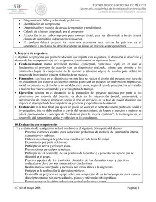  
 
©TecNM mayo 2016 Página | 11
 
TECNOLÓGICO NACIONAL DE MÉXICO
Secretaría Académica, de Investigación e Innovación
Dirección de Docencia e Innovación Educativa 
 Diagnostico de fallas y solución de problemas.
 Identificación de compresores
 Determinación y manejo de curvas de operación y rendimiento.
 Calculo de volumen desplazado por el compresor
 Adaptación de un turbocompresor para motores diesel, para ser alimentado a través de una
cámara de combustión independiente (proyecto).
 El profesor deberá preparar los materiales necesarios para realizar las prácticas en el
laboratorio o en el aula. Se deberán elaborar las Guías de Prácticas correspondientes
9. Proyecto de asignatura
El objetivo del proyecto que planteé el docente que imparta esta asignatura, es demostrar el desarrollo y
alcance de la(s) competencia(s) de la asignatura, considerando las siguientes fases:
 Fundamentación: marco referencial (teórico, conceptual, contextual, legal) en el cual se
fundamenta el proyecto de acuerdo con un diagnóstico realizado, mismo que permite a los
estudiantes lograr la comprensión de la realidad o situación objeto de estudio para definir un
proceso de intervención o hacer el diseño de un modelo.
 Planeación: con base en el diagnóstico en esta fase se realiza el diseño del proyecto por parte de
los estudiantes con asesoría del docente; implica planificar un proceso: de intervención empresarial,
social o comunitario, el diseño de un modelo, entre otros, según el tipo de proyecto, las actividades
a realizar los recursos requeridos y el cronograma de trabajo.
 Ejecución: consiste en el desarrollo de la planeación del proyecto realizada por parte de los
estudiantes con asesoría del docente, es decir en la intervención (social, empresarial), o
construcción del modelo propuesto según el tipo de proyecto, es la fase de mayor duración que
implica el desempeño de las competencias genéricas y especificas a desarrollar.
 Evaluación: es la fase final que aplica un juicio de valor en el contexto laboral-profesión, social e
investigativo, ésta se debe realizar a través del reconocimiento de logros y aspectos a mejorar se
estará promoviendo el concepto de “evaluación para la mejora continua”, la metacognición, el
desarrollo del pensamiento crítico y reflexivo en los estudiantes.
10. Evaluación por competencias
La evaluación de la asignatura se hará con base en el siguiente desempeño del alumno:
Presenta exámenes escritos para solucionar problemas de motores de combustión interna,
compresores y turbinas.
Elabora una antología de problemas resueltos de cada tema del curso.
Exposiciones por parte del alumno.
Participación activa y crítica en clase.
Presentaciones en equipos de trabajo.
Participar en el desarrollo de las prácticas de laboratorio y presentar un reporte que se
discutirá en el grupo.
Presenta reportes de los resultados obtenidos de las demostraciones y prácticas
realizadas en clase con sus comentarios y conclusiones
Realiza mapas conceptuales y mentales con temas afines a la asignatura.
Participa en la realización de ejercicios prácticos.
Desarrolla un proyecto en equipo sobre una adaptación de un turbocompresor para motores
diesel presentando por escrito cálculos, planos y referencias bibliográficas.
Presenta reportes de visitas industriales realizadas durante el curso.
 