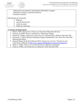  
 
©TecNM mayo 2016 Página | 12
 
TECNOLÓGICO NACIONAL DE MÉXICO
Secretaría Académica, de Investigación e Innovación
Dirección de Docencia e Innovación Educativa 
Solución de casos prácticos, participación individual y en grupo.
Participar en ensayos y proyectos térmicos.
Asistencia a tutorías.
Herramientas de evaluación:
 Rúbricas
 Guía de observación
 Listas de cotejo
 Matriz de valoración
11. Fuentes de información
1. Bosch. (1996). Manual de la Técnica del Automóvil. Barcelona: Reverté.
2. Giacosa, D. (1989). Motores Endotérmicos. Barcelona: Omega.
3. Greene, R. (1984). Compresores, Selección Uso y Mantenimiento. México: Mc Graw Hill
4. Heywood, J. (1989). Internal Combustion Engine Fundamentals. New York: Mc. Graw Hill
Internacional edition.
5. Ingersoll Rand. (28 de Noviembre de 2012). Compresores de aire y Sistemas de aire
comprimido. Obtenido de http://www.ingersollrandproducts.com/eu-es/products/air
6. Obert, E. (2002). Motores de Combustión Interna. México: Continental.
7. Turns, S. (1996). An introduction to combustion. USA: Mc Graw Hill
 