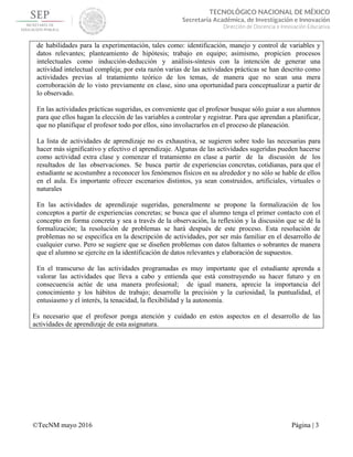  
 
©TecNM mayo 2016 Página | 3
 
TECNOLÓGICO NACIONAL DE MÉXICO
Secretaría Académica, de Investigación e Innovación
Dirección de Docencia e Innovación Educativa 
de habilidades para la experimentación, tales como: identificación, manejo y control de variables y
datos relevantes; planteamiento de hipótesis; trabajo en equipo; asimismo, propicien procesos
intelectuales como inducción-deducción y análisis-síntesis con la intención de generar una
actividad intelectual compleja; por esta razón varias de las actividades prácticas se han descrito como
actividades previas al tratamiento teórico de los temas, de manera que no sean una mera
corroboración de lo visto previamente en clase, sino una oportunidad para conceptualizar a partir de
lo observado.
En las actividades prácticas sugeridas, es conveniente que el profesor busque sólo guiar a sus alumnos
para que ellos hagan la elección de las variables a controlar y registrar. Para que aprendan a planificar,
que no planifique el profesor todo por ellos, sino involucrarlos en el proceso de planeación.
La lista de actividades de aprendizaje no es exhaustiva, se sugieren sobre todo las necesarias para
hacer más significativo y efectivo el aprendizaje. Algunas de las actividades sugeridas pueden hacerse
como actividad extra clase y comenzar el tratamiento en clase a partir de la discusión de los
resultados de las observaciones. Se busca partir de experiencias concretas, cotidianas, para que el
estudiante se acostumbre a reconocer los fenómenos físicos en su alrededor y no sólo se hable de ellos
en el aula. Es importante ofrecer escenarios distintos, ya sean construidos, artificiales, virtuales o
naturales
En las actividades de aprendizaje sugeridas, generalmente se propone la formalización de los
conceptos a partir de experiencias concretas; se busca que el alumno tenga el primer contacto con el
concepto en forma concreta y sea a través de la observación, la reflexión y la discusión que se dé la
formalización; la resolución de problemas se hará después de este proceso. Esta resolución de
problemas no se especifica en la descripción de actividades, por ser más familiar en el desarrollo de
cualquier curso. Pero se sugiere que se diseñen problemas con datos faltantes o sobrantes de manera
que el alumno se ejercite en la identificación de datos relevantes y elaboración de supuestos.
En el transcurso de las actividades programadas es muy importante que el estudiante aprenda a
valorar las actividades que lleva a cabo y entienda que está construyendo su hacer futuro y en
consecuencia actúe de una manera profesional; de igual manera, aprecie la importancia del
conocimiento y los hábitos de trabajo; desarrolle la precisión y la curiosidad, la puntualidad, el
entusiasmo y el interés, la tenacidad, la flexibilidad y la autonomía.
Es necesario que el profesor ponga atención y cuidado en estos aspectos en el desarrollo de las
actividades de aprendizaje de esta asignatura.
 