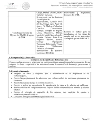  
 
©TecNM mayo 2016 Página | 5
 
TECNOLÓGICO NACIONAL DE MÉXICO
Secretaría Académica, de Investigación e Innovación
Dirección de Docencia e Innovación Educativa 
Celaya, Mérida, Orizaba, Puerto
Vallarta y Veracruz.
Licenciaturas y Asignaturas
Comunes del SNIT.
Tecnológico Nacional de
México, del 25 al 26 de agosto
de 2014.
Representantes de los Institutos
Tecnológicos de:
Aguascalientes, Apizaco, Boca
del Río, Celaya, Cerro Azul, Cd.
Juárez, Cd. Madero, Chihuahua,
Coacalco, Coatzacoalcos,
Durango, Ecatepec, La Laguna,
Lerdo, Matamoros, Mérida,
Mexicali, Motúl, Nuevo Laredo,
Orizaba, Pachuca, Poza Rica,
Progreso, Reynosa, Saltillo,
Santiago Papasquiaro,
Tantoyuca, Tlalnepantla, Toluca,
Veracruz, Villahermosa,
Zacatecas y Zacatepec.
Representantes de Petróleos
Mexicanos (PEMEX).
Reunión de trabajo para la
actualización de los planes de
estudio del sector energético,
con la participación de PEMEX.
4. Competencia(s) a desarrollar
Competencia(s) específica(s) de la asignatura
Conoce, analiza, propone y selecciona los equipos auxiliares adecuados para la incorporación de una
máquina de fluido compresible a los sistemas térmicos de conversión de la energía, presentes en la
industria.
5. Competencias previas
 Interpreta las tablas y diagramas para la determinación de las propiedades de las
sustancias puras.
 Conoce las propiedades de los elementos para realizar análisis de reacciones químicas de los
elementos.
 Realiza balances de energía en sistemas mecánicos.
 Conoce y aplica los mecanismos de transferencia de calor a la solución de problemas.
 Realiza cálculos del comportamiento de flujo de fluidos compresibles en tuberías y redes de
tuberías.
 Conoce el principio de operación de los sensores para medición de presión y
temperatura para utilizarlos en .
 Conoce los principios de la Metrología dimensional
 
