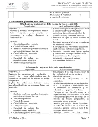  
 
©TecNM mayo 2016 Página | 7
 
TECNOLÓGICO NACIONAL DE MÉXICO
Secretaría Académica, de Investigación e Innovación
Dirección de Docencia e Innovación Educativa 
6.5. Curvas de operación.
6.6. Sistemas de regulación y
protección. Definiciones
7. Actividades de aprendizaje de los temas
I.Clasificación y funcionamiento de los motores de fluidos compresibles
Competencias Actividades de aprendizaje
Específica(s):
Reconoce y diferencia las máquinas que manejan
fluidos compresibles para describir sus
componentes y explicar claramente su
funcionamiento.
Genéricas:
 Capacidad de análisis y síntesis
 Comunicación oral y escrita
 Habilidad para buscar y analizar información
proveniente de fuentes diversas
 Capacidad crítica y autocrítica
 Trabajo en equipo
 Capacidad de aplicar los
conocimientos en la práctica
 Habilidades de investigación
 Realizar investigación bibliográfica y de taller
o laboratorio sobre diferentes tipos y
aplicaciones de tornillos de sujeción y de
potencia, tuercas y rondanas o arandelas.
 Identificar los tipos de roscas utilizadas en
tornillos.
 Investigar las características de operación de
los tornillos de potencia
 Resolver problemas relacionados con cálculo
de eficiencia de los tornillos de potencia.
 Investigar y reconocer otros tipos de tornillos
y los materiales usados para su fabricación.
 Redactar informes de investigación
documental, resúmenes de lecturas y
conclusiones de discusiones.
II.Combustión y aplicación de los ciclos termodinámicos
Competencias Actividades de aprendizaje
Específica(s):
Reconoce los mecanismos de producción y
control de flama relacionándolos con la
transmisión de energía en los motores de fluidos
compresibles.
Explica los ciclos termodinámicos ideales
asociados utilizados en los motores de fluidos para
analizarlos
Genéricas:
 Habilidad para buscar y analizar información
proveniente de fuentes diversas
 Solución de problemas
 Toma de decisiones
 Capacidad crítica y autocrítica
 Trabajo en equipo
 Capacidad de aplicar los
conocimientos en la práctica
 Capacidad de generar nuevas ideas
 Indagar acerca de las propiedades del aire y de
los combustibles de mayor Interés en
elestudio de las flamas.
 Describir la estequiometría de la
combustión.
 Resaltar la relación entre los considerandos
de la 1ª y 2ª Leyes de la termodinámica con
la temperatura de combustión y la
velocidad de propagación de la flama.
 Participar en una discusión acerca de la
importancia que tiene el estudio de la flama
como principal proveedor de energía en los
motores de fluidos compresibles, de
combustión interna o externa
 Analizar, por equipos, formas de mejorar
el control de emisiones en los motores de
combustión externa e interna a partir de la
mejora en la combustión.
 Investigar acerca de los ciclos
 