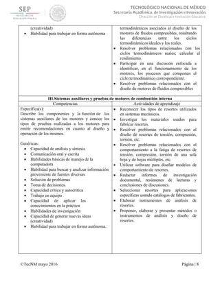  
 
©TecNM mayo 2016 Página | 8
 
TECNOLÓGICO NACIONAL DE MÉXICO
Secretaría Académica, de Investigación e Innovación
Dirección de Docencia e Innovación Educativa 
(creatividad)
 Habilidad para trabajar en forma autónoma
termodinámicos asociados al diseño de los
motores de fluidos compresibles, resaltando
las diferencias entre los ciclos
termodinámicos ideales y los reales.
 Resolver problemas relacionados con los
ciclos termodinámicos reales; calcular el
rendimiento.
 Participar en una discusión enfocada a
identificar, en el funcionamiento de los
motores, los procesos que componen el
ciclo termodinámico correspondiente.
 Resolver problemas relacionados con el
diseño de motores de fluidos compresibles
III.Sistemas auxiliares y pruebas de motores de combustión interna
Competencias Actividades de aprendizaje
Específica(s):
Describe los componentes y la función de los
sistemas auxiliares de los motores y conoce los
tipos de pruebas realizadas a los motores para
emitir recomendaciones en cuanto al diseño y
operación de los mismos.
Genéricas:
 Capacidad de análisis y síntesis
 Comunicación oral y escrita
 Habilidades básicas de manejo de la
computadora
 Habilidad para buscar y analizar información
proveniente de fuentes diversas
 Solución de problemas
 Toma de decisiones.
 Capacidad crítica y autocrítica
 Trabajo en equipo
 Capacidad de aplicar los
conocimientos en la práctica
 Habilidades de investigación
 Capacidad de generar nuevas ideas
(creatividad)
 Habilidad para trabajar en forma autónoma.
 Reconocer los tipos de resortes utilizados
en sistemas mecánicos.
 Investigar los materiales usados para
fabricar resortes.
 Resolver problemas relacionados con el
diseño de resortes de tensión, compresión,
torsión, etc.
 Resolver problemas relacionados con el
comportamiento a la fatiga de resortes de
tensión, compresión, torsión de una sola
hoja y de hojas múltiples, etc.
 Utilizar software para diseñar modelos de
comportamiento de resortes.
 Redactar informes de investigación
documental, resúmenes de lecturas y
conclusiones de discusiones.
 Seleccionar resortes para aplicaciones
específicas usando catálogos de fabricantes.
 Elaborar instrumentos de análisis de
resortes.
 Proponer, elaborar y presentar métodos o
instrumentos de análisis y diseño de
resortes.
 