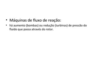 • Máquinas de fluxo de reação:
• há aumento (bombas) ou redução (turbinas) de pressão do
fluido que passa através do rotor.
 