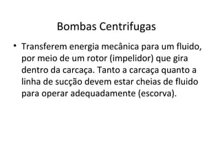 Bombas Centrifugas
• Transferem energia mecânica para um fluido,
por meio de um rotor (impelidor) que gira
dentro da carcaça. Tanto a carcaça quanto a
linha de sucção devem estar cheias de fluido
para operar adequadamente (escorva).
 