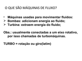 O QUE SÃO MÁQUINAS DE FLUXO?
• Máquinas usadas para movimentar fluidos:
 Bombas: adicionam energia ao fluido;
 Turbina: extraem energia do fluido;
Obs.: usualmente conectadas a um eixo rotativo,
por isso chamadas de turbomáquinas.
TURBO = rotação ou giro(latim)
 