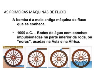 AS PRIMEIRAS MÁQUINAS DE FLUXO
A bomba é a mais antiga máquina de fluxo
que se conhece.
• 1000 a.C. – Rodas de água com conchas
impulsionadas na parte inferior da roda, ou
“noras”, usadas na Ásia e na África.
 