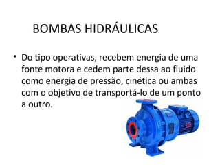 BOMBAS HIDRÁULICAS
• Do tipo operativas, recebem energia de uma
fonte motora e cedem parte dessa ao fluido
como energia de pressão, cinética ou ambas
com o objetivo de transportá-lo de um ponto
a outro.
 