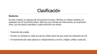 Clasificación
Multicinta
En este modelo, la máquina de Turing tiene k cintas, infinitas en ambos sentidos, y k
cabezales de L/E (Lector/Escritor). Sólo hay una entrada de información, en la primera
cinta. Los tres pasos asociados a cada transición son ahora:
• Transición de estado.
• Escribir un símbolo en cada una de las celdas sobre las que están los cabezales de L/E.
• El movimiento de cada cabezal es independiente y será R, L (Right, Left)6 o nada (Z).
 