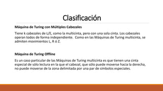 Clasificación
Máquina de Turing con Múltiples Cabezales
Tiene k cabezales de L/E, como la multicinta, pero con una sola cinta. Los cabezales
operan todos de forma independiente. Como en las Máquinas de Turing multicinta, se
admiten movimientos L, R ó Z.
Máquina de Turing Offline
Es un caso particular de las Máquinas de Turing multicinta es que tienen una cinta
especial de sólo lectura en la que el cabezal, que sólo puede moverse hacia la derecha,
no puede moverse de la zona delimitada por una par de símbolos especiales.
 