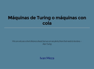 Máquinas de Turing o máquinas con
cola
Wecanonlyseeashortdistanceahead,butwecanseeplentytherethatneedstobedone.—
AlanTuring
Ivan Meza
 