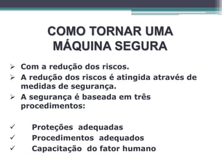 COMO TORNAR UMA
MÁQUINA SEGURA
 Com a redução dos riscos.
 A redução dos riscos é atingida através de
medidas de segurança.
 A segurança é baseada em três
procedimentos:
 Proteções adequadas
 Procedimentos adequados
 Capacitação do fator humano
 