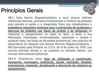 Princípios Gerais
12.1. Esta Norma Regulamentadora e seus anexos definem
referências técnicas, princípios fundamentais e medidas de proteção
para garantir a saúde e a integridade física dos trabalhadores e
estabelece requisitos mínimos para a prevenção de acidentes e
doenças do trabalho nas fases de projeto e de utilização de
máquinas e equipamentos de todos os tipos, e ainda a sua
fabricação, importação, comercialização, exposição e cessão a
qualquer título, em todas as atividades econômicas, sem prejuízo da
observância do disposto nas demais Normas Regulamentadoras –
NR aprovadas pela Portaria no 3.214, de 8 de junho de 1978, nas
normas técnicas oficiais e, na ausência ou omissão destas, nas
normas internacionais aplicáveis.
12.1.1. Entende-se como fase de utilização a construção,
transporte, montagem, instalação, ajuste, operação, limpeza,
manutenção, inspeção, desativação e desmonte da máquina ou
equipamento.
 