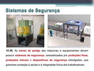 12.38. As zonas de perigo das máquinas e equipamentos devem
possuir sistemas de segurança, caracterizados por proteções fixas,
proteções móveis e dispositivos de segurança interligados, que
garantam proteção à saúde e à integridade física dos trabalhadores.
 