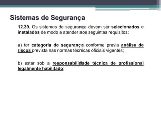 Sistemas de Segurança
12.39. Os sistemas de segurança devem ser selecionados e
instalados de modo a atender aos seguintes requisitos:
a) ter categoria de segurança conforme previa análise de
riscos prevista nas normas técnicas oficiais vigentes;
b) estar sob a responsabilidade técnica de profissional
legalmente habilitado;
 