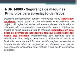 NBR 14009 - Segurança de máquinas
Princípios para apreciação de riscos
Descreve procedimentos básicos, conhecidos como apreciação
de riscos, pelos quais os conhecimentos e experiências de
projeto, utilização, incidentes, acidentes e danos relacionados a
máquinas são considerados conjuntamente, com o objetivo de
avaliar os riscos durante a vida da máquina. Estabelece um guia
sobre as informações necessárias para que a apreciação dos
riscos seja efetuada. Procedimentos são descritos para a
identificação dos perigos, estimando e avaliando os riscos. A
finalidade desta Norma é fornecer as informações necessárias à
tomada de decisões em segurança de máquinas e o tipo de
documentação necessária para verificar a análise da apreciação
dos riscos.
 