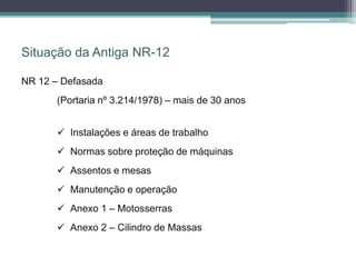 Situação da Antiga NR-12
NR 12 – Defasada
(Portaria nº 3.214/1978) – mais de 30 anos
 Instalações e áreas de trabalho
 Normas sobre proteção de máquinas
 Assentos e mesas
 Manutenção e operação
 Anexo 1 – Motosserras
 Anexo 2 – Cilindro de Massas
 