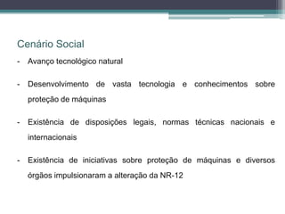 Cenário Social
- Avanço tecnológico natural
- Desenvolvimento de vasta tecnologia e conhecimentos sobre
proteção de máquinas
- Existência de disposições legais, normas técnicas nacionais e
internacionais
- Existência de iniciativas sobre proteção de máquinas e diversos
órgãos impulsionaram a alteração da NR-12
 