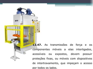 12.47. As transmissões de força e os
componentes móveis a elas interligados,
acessíveis ou expostos, devem possuir
proteções fixas, ou móveis com dispositivos
de intertravamento, que impeçam o acesso
por todos os lados.
 