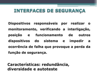 Dispositivos responsáveis por realizar o
monitoramento, verificando a interligação,
posição e funcionamento de outros
dispositivos do sistema e impedir a
ocorrência de falha que provoque a perda da
função de segurança.
Características: redundância,
diversidade e autoteste
 