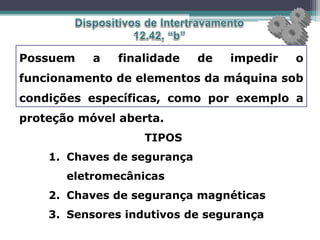 Possuem a finalidade de impedir o
funcionamento de elementos da máquina sob
condições específicas, como por exemplo a
proteção móvel aberta.
TIPOS
1. Chaves de segurança
eletromecânicas
2. Chaves de segurança magnéticas
3. Sensores indutivos de segurança
 
