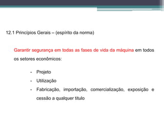 12.1 Princípios Gerais – (espírito da norma)
Garantir segurança em todas as fases de vida da máquina em todos
os setores econômicos:
- Projeto
- Utilização
- Fabricação, importação, comercialização, exposição e
cessão a qualquer titulo
 