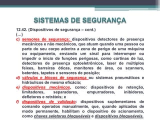 12.42. (Dispositivos de segurança – cont.)
(…)
c) sensores de segurança: dispositivos detectores de presença
mecânicos e não mecânicos, que atuam quando uma pessoa ou
parte do seu corpo adentra a zona de perigo de uma máquina
ou equipamento, enviando um sinal para interromper ou
impedir o início de funções perigosas, como cortinas de luz,
detectores de presença optoeletrônicos, laser de múltiplos
feixes, barreiras óticas, monitores de área, ou scanners,
batentes, tapetes e sensores de posição;
d) válvulas e blocos de segurança ou sistemas pneumáticos e
hidráulicos de mesma eficácia;
e) dispositivos mecânicos, como: dispositivos de retenção,
limitadores, separadores, empurradores, inibidores,
defletores e retráteis; e
f) dispositivos de validação: dispositivos suplementares de
comando operados manualmente, que, quando aplicados de
modo permanente, habilitam o dispositivo de acionamento,
como chaves seletoras bloqueáveis e dispositivos bloqueáveis.
 