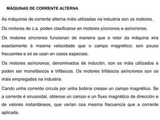 MÁQUINAS DE CORRENTE ALTERNA

As máquinas de corrente alterna máis utilizadas na industria son os motores.

Os motores de c.a. poden clasificarse en motores síncronos e asíncronos.

Os motores síncronos funcionan de maneira que o rotor da máquina xira
exactamente á mesma velocidade que o campo magnético; son pouco
frecuentes e só se usan en casos especiais.

Os motores asíncronos, denominados de indución, son os máis utilizados e
poden ser monofásicos e trifásicos. Os motores trifásicos asíncronos son os
máis empregados na industria.

Cando unha corrente circula por unha bobina crease un campo magnético. Se
a corrente é sinusoidal, obtense un campo e un fluxo magnético de dirección e
de valores instantáneos, que varían coa mesma frecuencia que a corrente
aplicada.
 