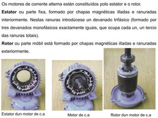 Os motores de corrente alterna están constituídos polo estator e o rotor.
Estator ou parte fixa, formado por chapas magnéticas illadas e ranuradas
interiormente. Nestas ranuras introdúcese un devanado trifásico (formado por
tres devanados monofásicos exactamente iguais, que ocupa cada un, un tercio
das ranuras totais).
Rotor ou parte móbil está formado por chapas magnéticas illadas e ranuradas
exteriormente.




Estator dun motor de c.a          Motor de c.a           Rotor dun motor de c.a
 