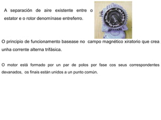 A separación de aire existente entre o
 estator e o rotor denomínase entreferro.




O principio de funcionamento basease no campo magnético xiratorio que crea
unha corrente alterna trifásica.


O motor está formado por un par de polos por fase cos seus correspondentes
devanados, os finais están unidos a un punto común.
 