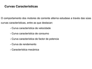 Curvas Características


O comportamento dos motores de corrente alterna estudase a través das súas
curvas características, entre as que destacan:

        - Curva característica de velocidade

        - Curva característica de consumo

        - Curva característica de factor de potencia

        - Curva de rendemento

        - Característica mecánica
 