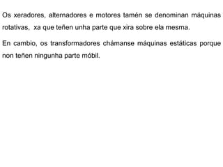 Os xeradores, alternadores e motores tamén se denominan máquinas
rotativas, xa que teñen unha parte que xira sobre ela mesma.

En cambio, os transformadores chámanse máquinas estáticas porque
non teñen ningunha parte móbil.
 