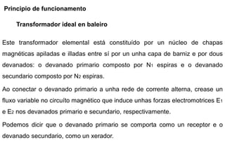 Principio de funcionamento

     Transformador ideal en baleiro

Este transformador elemental está constituído por un núcleo de chapas
magnéticas apiladas e illadas entre sí por un unha capa de barniz e por dous
devanados: o devanado primario composto por N1 espiras e o devanado
secundario composto por N2 espiras.

Ao conectar o devanado primario a unha rede de corrente alterna, crease un
fluxo variable no circuíto magnético que induce unhas forzas electromotrices E1
e E2 nos devanados primario e secundario, respectivamente.

Podemos dicir que o devanado primario se comporta como un receptor e o
devanado secundario, como un xerador.
 