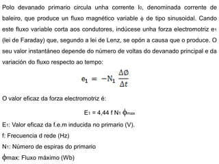 Polo devanado primario circula unha corrente I0, denominada corrente de
baleiro, que produce un fluxo magnético variable      de tipo sinusoidal. Cando
este fluxo variable corta aos condutores, indúcese unha forza electromotriz e1
(lei de Faraday) que, segundo a lei de Lenz, se opón a causa que o produce. O
seu valor instantáneo depende do número de voltas do devanado principal e da
variación do fluxo respecto ao tempo:




O valor eficaz da forza electromotriz é:

                               E1 = 4,44 f N1   max

E1: Valor eficaz da f.e.m inducida no primario (V).
f: Frecuencia d rede (Hz)
N1: Número de espiras do primario
 max: Fluxo máximo (Wb)
 