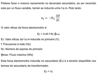 Pódese facer o mesmo razoamento no devanado secundario, ao ser recorrido
este por un fluxo variable, tamén se inducirá unha f.e.m. Polo tanto:




O valor eficaz da forza electromotriz é:

                               E2 = 4,44 f N2   max

E2: Valor eficaz da f.e.m inducida no primario (V).
f: Frecuencia d rede (Hz)
N2: Número de espiras do primario

 max: Fluxo máximo (Wb)

Esta forza electromotriz inducida no secundario (E2) é a tensión dispoñible nos
bornes do secundario do transformador.

                                     E2 = V2
 