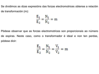 Se dividimos as dúas expresións das forzas electromotrices obtense a relación
de transformación (m):




Pódese observar que as forzas electromotrices son proporcionais ao número
de espiras. Neste caso, como o transformador é ideal e non ten perdas,
pódese dicir:
 