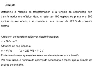 Exemplo

Determine a relación de transformación e a tensión do secundario dun
transformador monofásico ideal, si este ten 400 espiras no primario e 200
espiras no secundario e se conecta a unha tensión de 220 V de corrente
alterna.



A relación de transformación ven determinada por:
m = N1/N2 = 2
A tensión no secundario é:
m = V1/V2       V2 = 220 V/2 = 110 V
Podemos observar que neste caso o transformador reduce a tensión.
Por esta razón, o número de espiras do secundario é menor que o número de
espiras do primario.
 