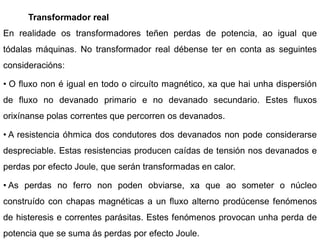 Transformador real
En realidade os transformadores teñen perdas de potencia, ao igual que
tódalas máquinas. No transformador real débense ter en conta as seguintes
consideracións:

• O fluxo non é igual en todo o circuíto magnético, xa que hai unha dispersión
de fluxo no devanado primario e no devanado secundario. Estes fluxos
orixínanse polas correntes que percorren os devanados.

• A resistencia óhmica dos condutores dos devanados non pode considerarse
despreciable. Estas resistencias producen caídas de tensión nos devanados e
perdas por efecto Joule, que serán transformadas en calor.

• As perdas no ferro non poden obviarse, xa que ao someter o núcleo
construído con chapas magnéticas a un fluxo alterno prodúcense fenómenos
de histeresis e correntes parásitas. Estes fenómenos provocan unha perda de
potencia que se suma ás perdas por efecto Joule.
 