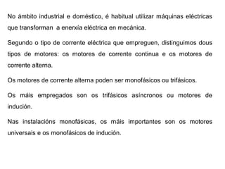 No ámbito industrial e doméstico, é habitual utilizar máquinas eléctricas
que transforman a enerxía eléctrica en mecánica.

Segundo o tipo de corrente eléctrica que empreguen, distinguimos dous
tipos de motores: os motores de corrente continua e os motores de
corrente alterna.

Os motores de corrente alterna poden ser monofásicos ou trifásicos.

Os máis empregados son os trifásicos asíncronos ou motores de
indución.

Nas instalacións monofásicas, os máis importantes son os motores
universais e os monofásicos de indución.
 