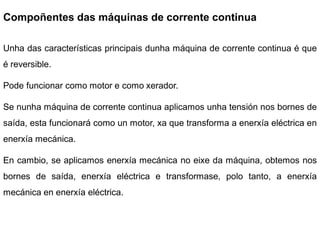 Compoñentes das máquinas de corrente continua

Unha das características principais dunha máquina de corrente continua é que
é reversible.

Pode funcionar como motor e como xerador.

Se nunha máquina de corrente continua aplicamos unha tensión nos bornes de
saída, esta funcionará como un motor, xa que transforma a enerxía eléctrica en
enerxía mecánica.

En cambio, se aplicamos enerxía mecánica no eixe da máquina, obtemos nos
bornes de saída, enerxía eléctrica e transformase, polo tanto, a enerxía
mecánica en enerxía eléctrica.
 