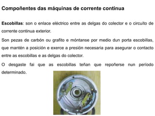 Compoñentes das máquinas de corrente continua

Escobillas: son o enlace eléctrico entre as delgas do colector e o circuíto de
corrente continua exterior.

Son pezas de carbón ou grafito e móntanse por medio dun porta escobillas,
que mantén a posición e exerce a presión necesaria para asegurar o contacto
entre as escobillas e as delgas do colector.

O desgaste fai que as escobillas teñan que repoñerse nun período
determinado.
 
