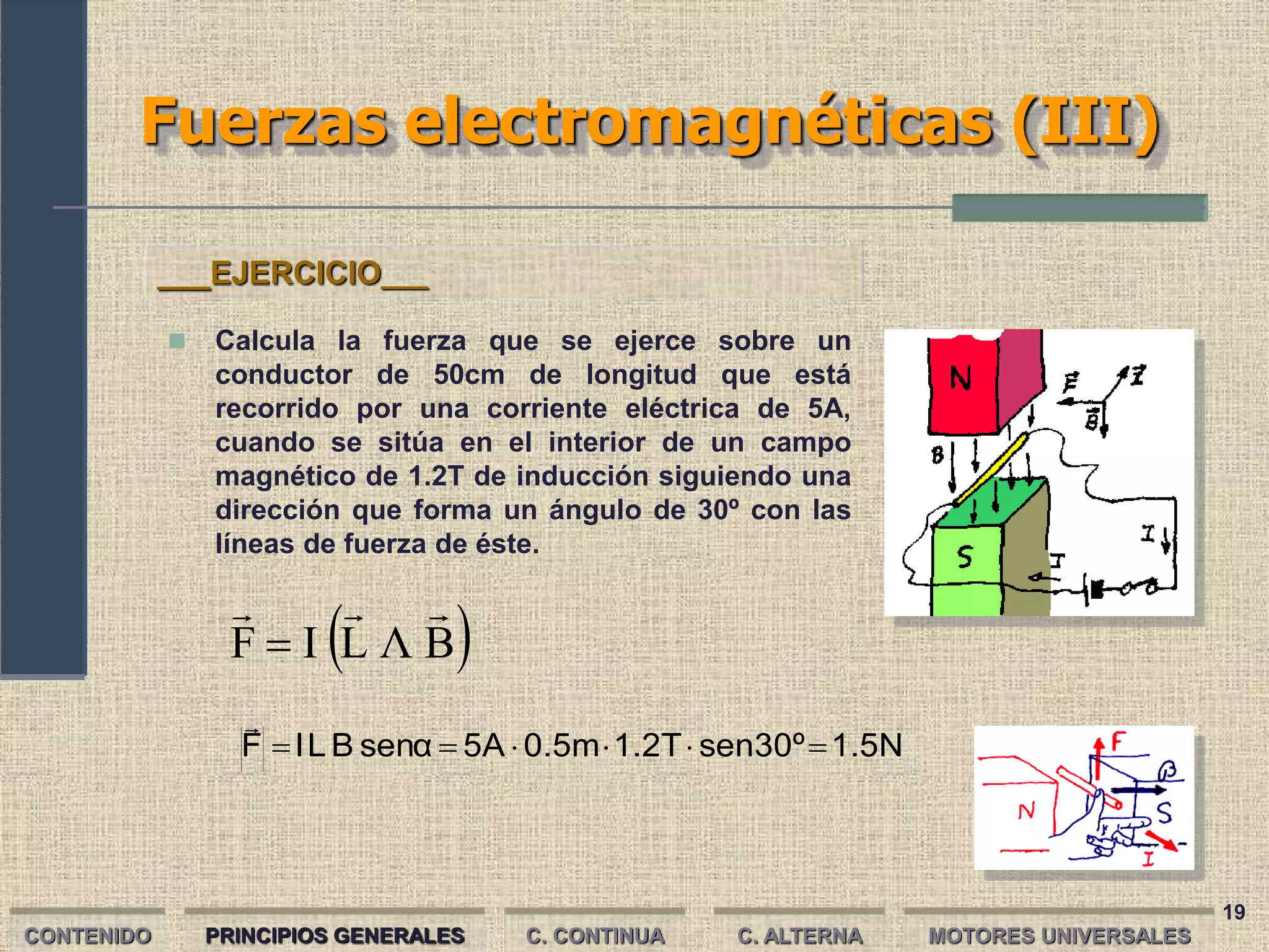 19
Fuerzas electromagnéticas (III)
CONTENIDO PRINCIPIOS GENERALES C. CONTINUA C. ALTERNA
 
B
Λ
L
I
F




1.5N
sen30º
1.2T
0.5m
5A
senα
B
L
I
F 






 Calcula la fuerza que se ejerce sobre un
conductor de 50cm de longitud que está
recorrido por una corriente eléctrica de 5A,
cuando se sitúa en el interior de un campo
magnético de 1.2T de inducción siguiendo una
dirección que forma un ángulo de 30º con las
líneas de fuerza de éste.
___EJERCICIO___
MOTORES UNIVERSALES
 